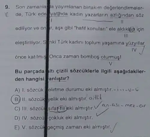 9. Son zamanla a yaymlanan birtakim değerlendirmeler-
x de, Tōrk ede yatinda kadin yazarlarin azligindan sốz
__
ediliyor ve on aşk gibl "hafif konular!"ele aldikla icin
III
eleştiriliyor. 9 nki Türk kadini toplum yaşamina yuzyillar
once katilmis Onca zaman bombos oturmus!
Bu parçada |ti cizili sozcüklerle Ilgili aşağidakller-
den hangisi anliştir?
A) I. sózcük elirtme durumu eki almiştir -1-1-U - C
B II. sozcOk yelik eki almistir.aitlik
C) III. sôzcũ sifarfilleki almistir.
an-a 51-mez ar
D) IV. sôzcủ cokluk eki almiştir.
E) V. sōzcũi geçmiş zaman eki almiştir.