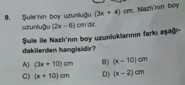 9. Sule'nin boy uzunlugu (3x+4)
cm. Nazlinin boy
uzunlugu (2x-6) cm'dir.
Sule ile Nazli'nin boy uzunluklarinin farki aşaği-
dakilerden hangisidir?
A) (3x+10)cm
B) (x-10) cm
C) (x+10)cm
D) (x-2)cm