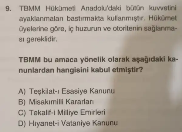 9. TBMM Hükümeti Anadolu'laki bütún kuwvetini
ayaklanma lari bastirmakta kullanmiştir . Húkümet
ủyelerine gõre, iç huzurun ve otoritenin saglanma-
si gereklidir.
TBMM bu amaca yonelik olarak aşagidaki ka-
nunlardan hangisini kabul etmiştir?
A) Teşkilat-I Esasiye Kanunu
B) Misakimi Ili Kararlari
C) Tekalif-i Milliye Emirleri
D) Hiyanet -i Vataniye Kanunu