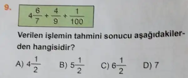 9.
4(6)/(7)+(4)/(9)+(1)/(100)
Verilen işlemin tahmini sonucu aşağidakiler-
den hangisidir?
A) 4(1)/(2)
B) 5(1)/(2)
C) 6(1)/(2)
D) 7