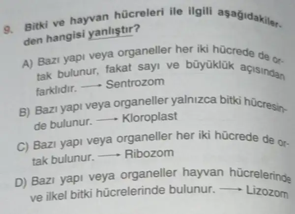 9.
Bitki ve hayvan hücreleri ile ilgili aşagidakiler.
den hangisi yanlistir?
A) Bazi yapi veya organeller her iki hücrede
tak bulunur, fakat sayi ve büyüklük açisindan
farklidir.
__ Sentrozom
B) Bazi yapi veya organeller yalnizca bitki hücresin-
de bulunur.
__ Kloroplast
C) Bazi yapi veya organeller her iki hücrede de or.
tak bulunur.
__ Ribozom
D) Bazi yapi veya organeller hayvan hücrelerinde
ve ilkel bitki hücrelerinde bulunur - Lizozom