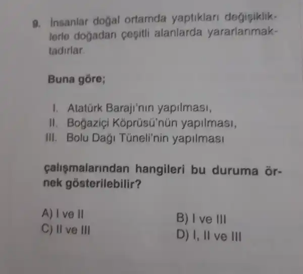 9.insanla dogal ortamda yaptiklar degisiklik-
lerle dogadan cepitli alanlarda yararlanmak-
tadirlar.
Buna gore;
I . Atatúrk Baraji'nir yapilmasi,
II . Bogazic Kóprúsú nún yapilmasi,
III. Bolu Dag Túneli'nin yapilmasi
calismalarindan hangileri bu duruma ổr-
nek gó sterilebilir?
A) I ve II
B) Ive III
C) II ve III
D) 1,11 ve III