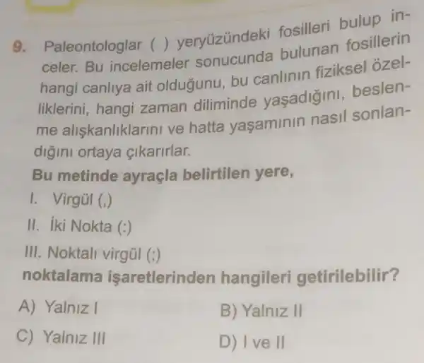 9.
Paleontologlar .( )yeryüzúndek fosilleri buluo in-
celer.Bu incelemele
()	bulunan fosillerin
hangi canllya ait oldugunu bu canlinin fiziksel ozel-
liklerini, hangi zaman diliminde yaşadigini beslen-
me aliskanliklarin ve hatta yasaminin nasil sonlan-
digini ortaya cikarirlar.
Bu metinde ayraçla belirtilen yere,
I. Virgúl (,)
II. iki Nokta (:)
III. Noktall virgúl (;)
noktalama isaretlerinden hangileri getirilebilir?
A) Yalniz I
B) Yalniz II