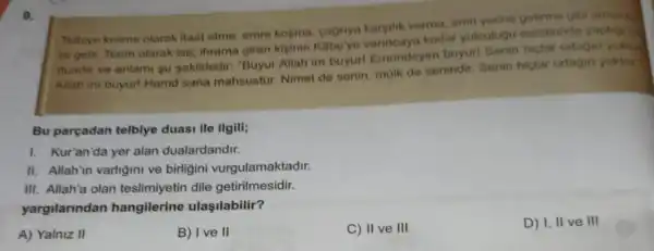 9.
Telbive kelime olarak itaat etme, emre kogma cagnya kargilik verme emri yerine getirme gibi anlama
ra gelir. Terim olarak ise; thrama giren kiginin Kabe'ye kadar yolculugu esnasinda yaption to
duadit ve anlami su sekildedir: "Buyur Allah'im buyurl Emrindeyim buyur!Senin higbir ortagin yoktu
Allah im buyurl Hamd sana mahsustur. Nimet de senin, mülk de senindir. Senin hiçbir ortagin yoktur
Bu parçadan telblye duasi ile ilgili;
1. Kur'an'da yer alan dualardandir.
II. Allah'in varligini ve birligini vurgulamaktadir.
III. Allah'a olan dile getirilmesidir.
yargilarindan hangilerine ulaşilabilir?
A) Yalniz II
B) Ive II
C) II ve III
D) I, II ve III