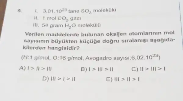 9.
Verilen maddelerde bulunan oksijen atomlarinin mol
sayismin bùyükten siralanis aşagida-
kilerden hangisidir?
(H:1g/mol 16g/mol Avogadro sayls1:6 6,02cdot 10^23)
A) Igt IIgt III
B) vert gt Vert Vert gt Vert 
C) Vert gt Vert vert gt vert 
D) Vert vert gt vert gt Vert 
E) Vert vert gt Vert gt vert 
1. 3,01.10^23 tane SO_(3) molekulu
" 1 mol CO_(2) gazi
III. 54 gram H_(2)O molekulü