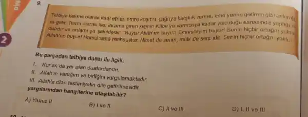 9.
verme, emri gibi
olarak itaat etme, emre kosma kadar yolculugu esnasinda yaptigi bir
olarak ise; ihrama giren kisinin Kabelye Emrindeyim buyur ortagin
Allah'im buyur! Hamd sana mahsustur. Nimet de senin malk de senindir. Senin hiçbir ortağin yoktur.
Bu parçadan telbiye duasi ile ilgili;
I. Kur'an'da yer alan dualardandir.
II. Allah'in varligini ve birligini vurgulamaktadir.
III. Allah'a olan teslimiyetin dile getirilmesidir.
yargilarindan hangilerine ulaşilabilir?
A) Yalniz II
B) Ive II
C) II ve III
D) I, II ve III