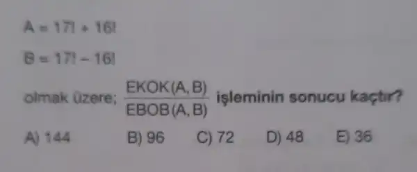 A=171+161
B=171-161
olmak üzere; (EKOK(A,B))/(EBOB(A,B)) işleminin sonucu kactir?
A) 144
B) 96
C) 72
D) 48
E) 36