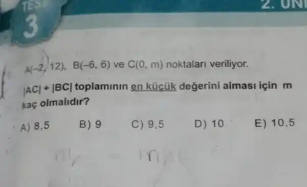 A(-2,12), B(-6,6) ve C(0,m) noktalar veriliyor.
vert ACvert +vert BCvert  toplaminin en kúcủik degerini almasi için m
kaç olmalidir?
A) 8,5
B) 9
C) 9,5
D) 10
E) 10,5