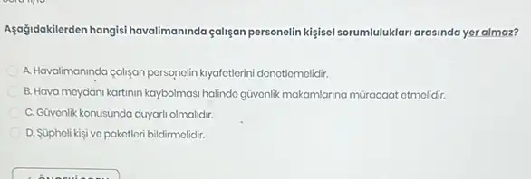 Aşağdakilerden hangisi havalimaninda galişan personelin kijisel sorumluluklar arasinda yer almaz?
A. Havalimaninda caligan porsonolin knyafetlorini donotiomolidir.
B. Hava moydani kartinin kaybolmasi halindo giwonlik makamlanna müracaat otmolidir.
C. Güvonlik konusunda duyari olmalidir.
D. Súpholi kişi ve pakotlori bildirmolidir.