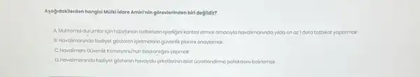 Aşağdokilerden hangisi Mulkildare Amir'nin górevlerinden biri degildir?
A Muhtemol durumlaricin hazilanan tedbirlorin işlorigini kontrol otmok amocyla havalimaninda yida on azl dofa tatbikat yaptimak
B.Hovalmoninda fooliyot góstoron lelotmolorin guvenlik planni onaryomak
C. Hovoliman/Givenilk Komisyonunun baskanligini yapmak
D. Havalimanindo fooliyot gostoron havayolu-girketlorinin bilot Geretiondirmo politikasini bolirlomok