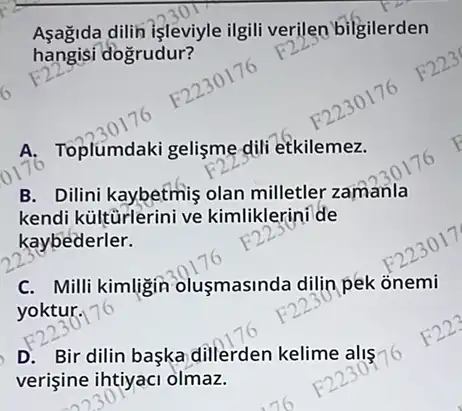 Aşagida dilin işleviyle ilgili verilen bilgilerden
hangisi dogrudur?
A. Toplumdaki gelişme dill etkilemez.
B. Dilini kaybetmiş olan milletler zamanla
kendi kültūrlerini ve kimliklerini de
kaybederler.
C. Milli kimligin olusmasinda dilin pek onemi
yoktur.
D. Bir dilin baska dillerden kelime alis 16
verişine ihtiyaci olmaz.