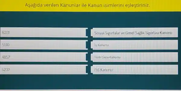 Aşagida verilen Kanunlar ile Kanun isimlerini eslestiriniz.
6331
5510
4857
5237
Sosyal Sigortalar ve Genel Saglik Sigortasi Kanunu
is Kanunu
Türk Ceza Kanunu
ISG Kanunu