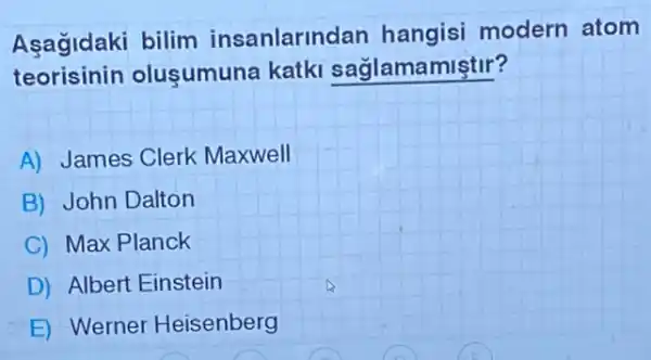 Aşagidaki bilim insanlarinc lan hangisi modern atom
teorisinin o lusumuna katki saglamamiştir?
A) James Clerk Maxwell
B) John Dalton
C) Max Planck
D) Albert Einstein
E) Werner Heisenberg