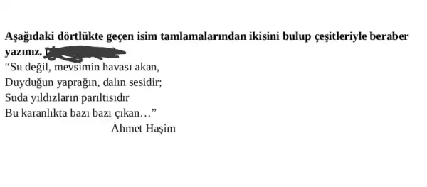 Aşagidaki dortliikte gecen isim tamlamalarmdan ikisini bulup ceşitleriyle beraber
yaziniz. !
"Su degil, mevsimin havas1 akan,
Duydugun yaprağin , dalin sesidir;
Suda yildizlarir pariltlsldlr
Bu karanlikta bazi bazi . cikan __
Ahmet Haşim