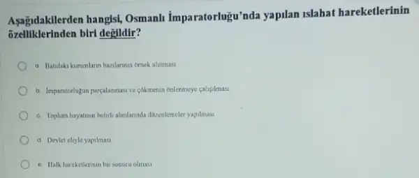 Aşagidakilerden hangisi, Osmanh Imparatorlugu'nda yapilan Islahat hareketlerinin
klerinden biri değildir?
a. Batidaki kurumlarn bazlarnin omek alinmasi
b. Imparatortugun parcalanmasive cokmenin onlenmeye caligilmast
c. Toplum hayatinun belith alanlannda dizenlemeler yapilmasi
d. Devlet eliyle yapilmasi
e. Halk hareketlerinin bir sonucu olmasi