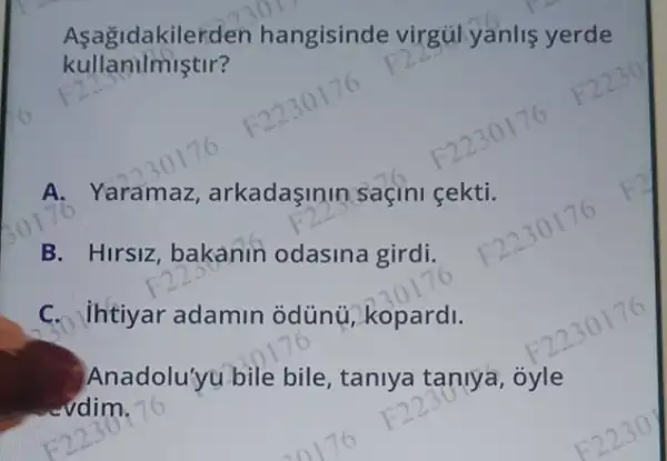 Aşagidakilerden hangisinde virgúlyanlis yerde
kullanilmiştir?
A. Yaramaz arkadaşinin saçini gekti.
B. Hirsiz, bakanin odasina girdi.
C. Ihtiyar adamin odünú, kopardi.
Anadolu'yu bile bile, taniya taniya , oyle
vdim.