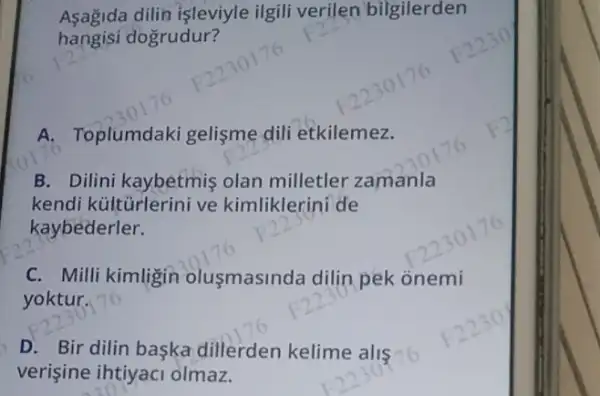 Aşağida dilin işleviyle ilgili verilen bilgilerden
hangisi dogrudur?
A. Toplumdak gelişme dili etkilemez.
B. Dilini kaybetmiş olan milletler zamanla
kendi kültürlerini ve kimliklerini de
kaybederler.
C. Milli kimligin olusmasinda dilin pek onemi
yoktur.
D. Bir dilin başka dillerden kelime alis c
verişine ihtiyaci olmaz.