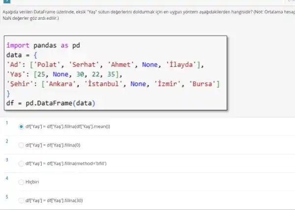 Aşağida verilen DataFrame üzerinde, eksik "Yas" sútun değerlerini doldurmak için en uygun yōntem aşağidakilerden hangisidir? (Not: Ortalama hesar
NaN değerler gồz ardi edilir.)
import pandas as pd
data =
'Ad': ['Polat ","Serhat", "Ahmet', None, 'Ilayda'],
"Yas': [25, None , 30, 22, 35],
'Sehir': ['Ankara , "Istanbul", None , "Izmir', "Bursa']
df = pd .DataFrame(data)
D ) df['Yas'] = df('Yas'fillna(df('Yas'].mean()
df[Y''as']=df[Y'sas'].fillna(0)
df[Y'Yas']=df[Y'sa'].fillna(method=lbfill)
Hiçbiri
df[Y''as']=df[Y'sas'].fillna(30)