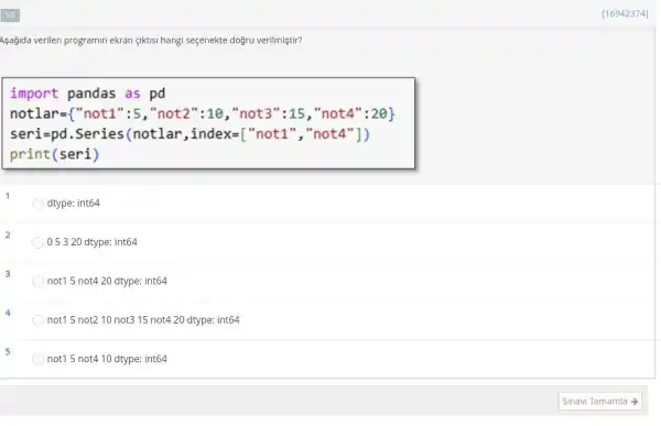 Aşağida verilen programin ekran giktisi hangi seçenekte doğru verilmiştir?
import pandas as pd
not1ar= "not1":5,"not2":10,"not3":15,"not4"^n:2Theta 
seri=pd .Series(notlar ,index=["not1 ","not4"])
print(seri)
1
dtype: int64
05320 dtype int64
not15 not4 20 dtype: int64
not15 not210 not315 not4 20 dtype: int64
not15 not4 10 dtype: int64