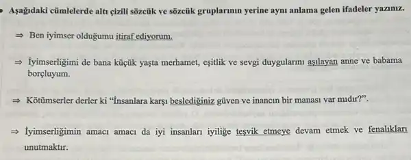 Aşağidaki cümlelerde alt çizili sõzcủk ve sõzcủik gruplarmun yerine aym anlama gelen ifadeler yaziniz.
- Ben iyimser oldugumu itiraf ediyorum.
= Tyimserligimi de bana küçfik yaşta merhamet, esitlik ve sevgi duygularimi aşilayan anne ve babama
borçluyum.
- Kottmserler derler ki "Insanlara karşi beslediginiz gũven ve inancin bir manasi var midir?".
- Iyimserligimin amacl amaci da iyi insanlari iyilige tesvik etmeye devam etmek ve fenaliklan
unutmaktir.