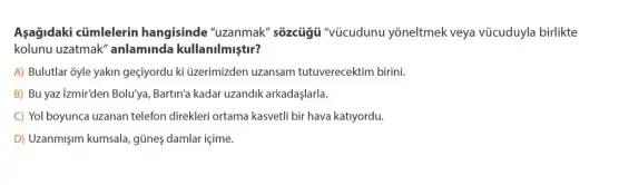 Aşağidaki ctimlelerin hangisinde "uzanmak'sózcủgii vúcudunu yôneltmek veya vũcuduyla birlikte
kolunu uzatmak" anlaminda kullamilmystr?
A) Bulutlar oyle yakin geçyordu ki üzerimizden uzansam tutuverecektim birini.
B) Bu yaz Izmir'den Bolu'ya, Bartin'a kadar uzandik arkadaşlarla.
C) Yol boyunca uzanan telefon direkleri ortama kasvetil bir hava katryordu.
D) Uzanmişm kumsala, gũnes damlar içime.