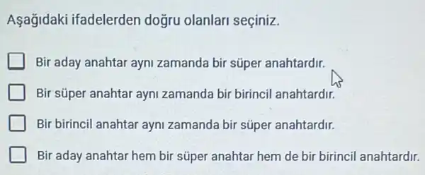 Aşağidaki ifadelerden doğru olanlari seçiniz.
Bir aday anahtar ayni zamanda bir súper anahtardir.
Bir süper anahtar ayni zamanda bir birincil anahtardir.
Bir birincil anahtar ayni zamanda bir súper anahtardir.
Bir aday anahtar hem bir súper anahtar hem de bir birincil anahtardir.