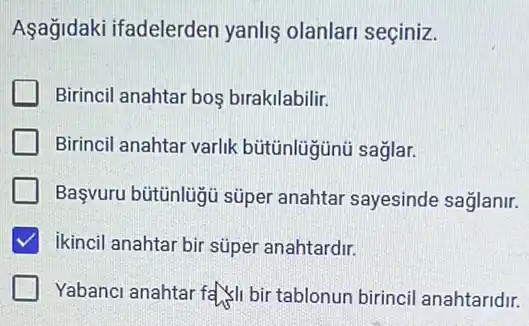 Aşağidaki ifadelerden yanliş olanlari seçiniz.
Birincil anahtar bos birakilabilir.
Birincil anahtar varlk bütünlügünù saglar.
Başvuru bütünlügủ süper anahtar sayesinde saglanir.
ikincil anahtar bir súper anahtardir.
Yabanci anahtar fall bir tablonun birincil anahtaridir.