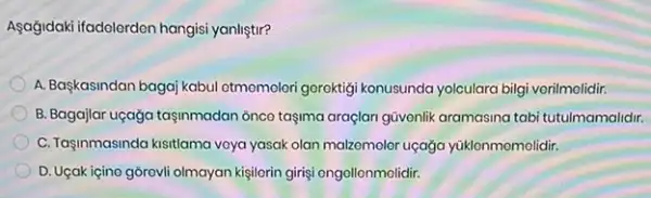 Aşağidaki ifadolordon hangisi yanliştir?
A. Başkasindan bagaj kabul otmomelori gerektigi konusunda yolculara bilgi vorilmolidir.
B. Bagajlar uçağa tasinmadan onco taşma araçlan güvenlik aramasina tabi tutulmamalidir.
C. Taginmasinda kisitlama voya yasak olan malzomoler uçaga yüklonmomolidir.
D. Ugak içino górevli olmayan kisilorin girişi engollonmolidir.