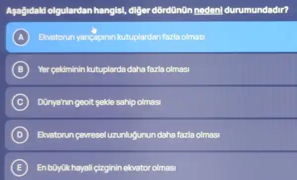 Aşağidaki olgulardan hangis!diğer dõrdünün nedent durumundadir?
A Ekvatorun yancapinin kutuplardan fazla olmasi A
B ) Yer çekiminin kutuplarda daha fazla olmasi
C Dünya'nin geoit sekle sahip olmasi c
D Ekvatorun çevresel uzunluğunun daha fazla olmasi (D)
E En bũyükhayali çizginin ekvator olmasi E