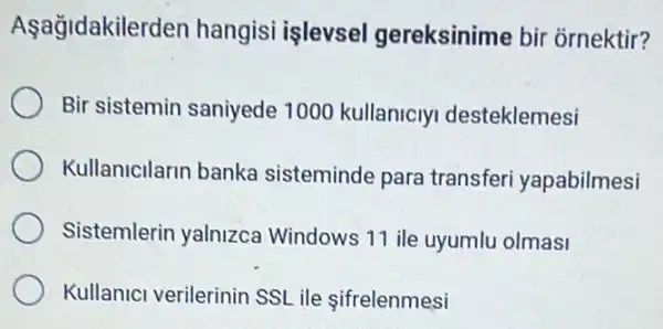 Aşağidakilerd en hangisi işlevsel gereksinime bir ornektir?
Bir sistemin saniyede 1000 kullanicly desteklemesi
Kullanicilarin banka sisteminde para transferi yapabilmesi
Sistemlerin yalnizca Windows 11 ile uyumlu olmasi
Kullanici verilerinin SSL ile ifrelenmesi