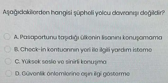 Aşağidakilerden hangis súpheli yolcu davranis degildir?
A. Pasaportunu taşidig ülkenin lisanin konusamama
B. Check-in kontugrinin yeri ile ilgili yardim isteme
C. Yüksek sesle ve sinirli konusma
D. Güvenlik onlemlerine aşiri ilgi gosterme