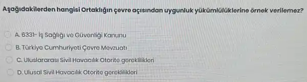 Aşağidakilerden hangisi Ortakliğin çevre açisindan uygunluk yükümlülüklerine ornek verilemez?
D A. 6331- is Sagligi ve Güvenligi Kanunu
B. Türkiyo Cumhuriyeti Govro Mevzuati
C. Uluslararasi Sivil Havacilik Otorito gorokliliklori
D. Ulusal Sivil Havacilik Otorite gereklilikleri