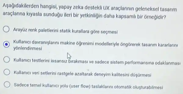 Aşağidakilerden hangisi , yapay zeka destekli UX araçlarinin geleneksel tasarim
araçlarina kiyasla sunduğu ileri bir yetkinligin daha kapsamli bir orneğidir?
Arayüz renk paletlerini statik kurallara góre seçmesi
Kullanici davranişlarini makine 6ğrenimi modelleriyle óngórerek tasarim kararlarin
yonlendirmesi
Kullanici testlerini insansiz birakmasi ve sadece sistem performansina odaklanmasi
Kullanici veri setlerini rastgele azaltarak deneyim kalitesini dügGrmesi
Sadece temel kullanici yolu (user flow) taslaklarini otomatik olusturabilmesi