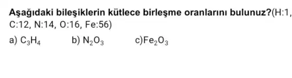 Aşağldaki bileşiklerin kútlece birlesme oranlarini bulunuz? (H:1,
C:12,N:14,O:16,Fe:56)
a) C_(3)H_(4)
b) N_(2)O_(3)
Fe_(2)O_(3)