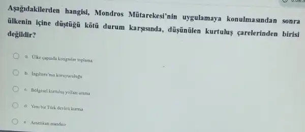 Aşağudakilerden hangis!Mondros Mũtarekesi'nin uygulamaya konulmasindan sonra
ilkenin içine düytũgũ kôtt durum karşsinda, düşintilen kurtulus carelerinden birisi
degildir?
a Olike capunda kongreler toplama
b. Ingiltere'nin koruyuculugu
c. Bolgesel kurtulus yollan arama
d Yeni bir Turk devleti kurma
Amerikan mandas