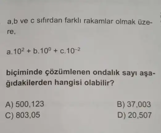 a.b ve c sifirdan farkli rakamlar olmak üze-
re.
a 10^2+b.10^0+c.10^-2
biciminde coziimlenen ondalik sayi aşa-
gldakilerden hangisi olabilir?
A) 500,123
B) 37,003
C) 803,05
D) 20,507