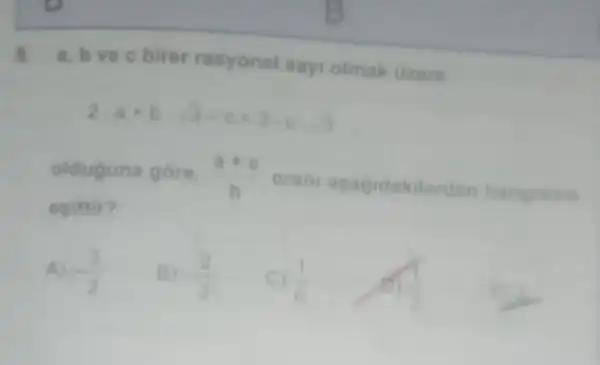 a.brec birer rasyonel say olmak Gzere
2cdot a+bcdot sqrt (3)-c=3cdot ccdot sqrt (3)
olduguna gore, (a+c)/(b) orani asagidakilerden hanginine
esittir?
A) -(3)/(2)
-(2)/(3)
(1)/(6)