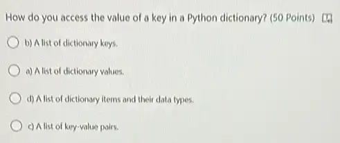 How do you access the value of a key in a Python dictionary? (50 Points) [4]
b) A list of dictionary keys.
a) A list of dictionary values.
d) A list of dictionary items and their data types.
c) A list of key-value pairs.