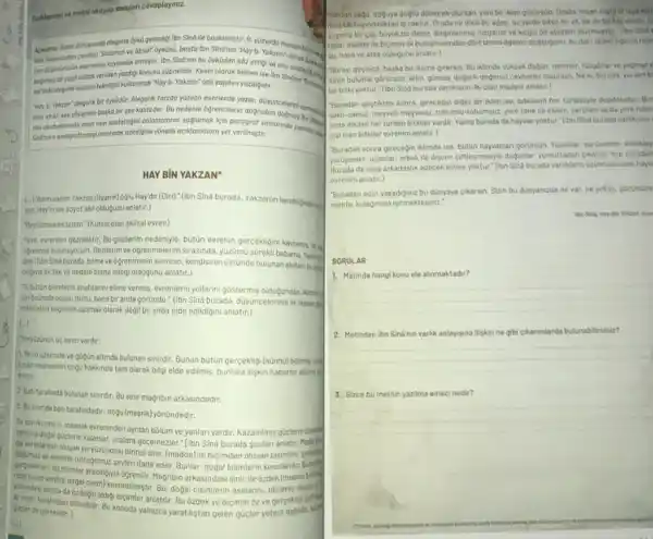 Aciklamaya ve metnl okuyup sorulan cevaplayiniz.
Apkloma: Islam ditinyosinda olegorik bykü gelenegi lbn Sino bin have ve ates oldugunu
don Tunancoden cevilen Solamon ve Absol" byk0s0, basta Ibn Sind'nin "Hoy b. Yokzon")
am digindurunin eserterine kaynoklah etmistir. Ibn Sind'nun bu ôyküden sôz ettigive
bogmsiz bir yopit olore yeniden yozdigi konusu süphelidir Kesin olarak bilinen ise
sarsakalegorik anlotim teknigin kullanarak"Hoy b. Yakzon" adil yapitini yozdigidir.
"Hoy b. Yokzon" olegorik bir 6ykudtr. Alegorik tarzda yozilon eserlerde yozor, duşjincelerin sembolies.
eder vo bir sey sbylerken boska bir sey kosteder. Bu nedenle ôgrencilerin dogrudan
nimi okuduklanndo onun ney kastettigini onlomolorim soglomak join
Sinfinino porograftaney/anlotmok istedigine yồnelik açiklamalora yer verilmiştir.
HAY BiN YAKZAN
(.)"Adim sanim Yakzan (Uyanik)ogl Hay'dir (Diri)." (libn Sina burada, Yakzanin kendilgindenga
yan. Hayin ise soyut akil oldugunu anlatir.)
Pertumakdistenim." (Kutsal olan akisal evren)
"lyim, evrenleri gezmektir. Bu genlerim nedeniyle, bôtün evrenin gercekligini kavrams heral
dgrenmis-bulunuyorum. Gezilerim ve 6grenmelerim sirasinda. yuzumu strekti babama. Yakanya
dim."libn Sina burada.bilme ve ogrenmenin sinirinin kendisinin üstünde bulunan akilan busita
chgryta ilk like ve nedeni bilme istegi oldugunu anlatir.)
D. butún bilimlerin anahtann elime vermis, evrenlerin yollarini gôstermis oldugundan, kimen
larionümde acidi; túmù, bana bir anda góründü." (lbn Sind burada, düsúncelerinin lk.linder
etkin aklin bilgisinin asamali olarak degil bir anda elde edildigini anlatir.)
(1)
"Yeryüzonün ue sinin vardir:
L Yerin uzerinde ve gogun altunda bulunan sinirdir. Bunun bútün gerpekliji künhù) bilinms (gi)
Junan nesnelerin cogu hakkinda tam olarak bilgi elde edilmis, bunlara iliskin haberler alinms e
mistir.
2. Bati tarafinda bulunan sinrdir Bu sinr magribin arkasindadir.
3. Businir da bat tarafindadir: dogu (mesrik) yônündedir:
Buson ik/sinirin, insanlik güclerie donatra ningea dosal ounsandikevreninden aynlan bôlüm ve yanlari vardir.Kazanilmis
guiclerle kalanlar, oralara gecemezler.Tibn Sina burada sunlari anlatir:
olusan yeryuzundeki birinci sinir (madde)lie bicimden olusan cisimler
ve elimizle tuttugumuz seyleri ifade eder. Bunlar, dogal bilimlerin konulandir
rung bicim verdigi dogal cisim kostedimistif. Baribinarkasindaki smi ile ozdek (insanin brang
yenondeki sinria da ozdegin alding bicimler
Solitan saga, doguya dogru donecek olursan, yeni bir iklim gorursin. Orada, inson eliyit ortayakon
mus bir bayindirliktan iz yoktur Orada ne dikuli bir agaç, ne yerde biten bir ot. ne de birtas varder. 0
sigenis bir col buyuk bir deniz, dizginlenmis ruzgariar ve kegin bir atesten clusmustur." (libn Sind
rada: madde ilebiçimin ilk bulusmasindan dort temel ogenin olustugumu. bu dort temel ogenin topr
"Burayi gecince, baska bir iklime girersin. Bu iklimde yuksek daglar, nehiriec, ruzgariar ve yagmury
diran bulutlar górursün; altin.gümus, degerli-degersiz cewherler bulursun, Ne ki. burada yerden b
bir bitki yoktur." (libn Sina burada varliklarin ilk olan madeni anlatir.)
-Buradan geçtikten sonra, girecegin diger bir iklim ise, bitkilerin her terlustiyte dopdotudur. Bur
sakil-saksiz, meyvel-meyesiz, tohumlu tohumsuz yere tane ile ekilen, serpilen ya da yere fidan
linde dikilen her türden bitkiler vardir. Yalniz burada da hayvan yoktur." (libn Sina burada varliklann
cisi olan bitkiler evrenin anlatir.)
sonra girecegin iklimde ise butun hayyanlan gérussin. Yuzenler surunenler, emekley
yuruyenler, ucanlar: erkek lie diginin ciftlesmesyle doganlar yumurtadan cikanlar hep buradad
da sana arkadaşlik edecek kimse yoktur." fibn Sink burada vartiklann upjincusu olan hayv
evrenini anlatir.)
"Buradan sizin yasadiginiz bu dünyaya cikarsin. Sizin bu dunyanizda ne var, ne yoksa. gozunuzle
mekte, kulaginzla isitmektesiniz?
SORULAR
1. Metinde hangi konu ele alinmaktadir?
__
2. Metinden ibn Sina'nun varilik anlayisina iliskin ne gibi cikarmiarda bulunabilitsiniz?
__
3. Sizce bu metnin yazilma amaci nedir?
__