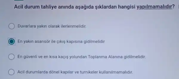 Acil durum tahliye aninda aşağida Iklardan hangisi yapilmamalidir?
Duvarlara yakin olarak ilerlenmelidir.
En yakin asansor ile cikis kapisina gidilmelidir
En güvenli ve en kisa kaçis yolundan Toplanma Alanina gidilmelidir.
Acil durumlarda dõnel kapilar ve turnikeler kullanilmamalidir.