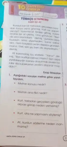 Adi Soyodi Esel
KURT ILE AT
Kurdun biri bir tarladon gecerken boy
dan boya arpa gormus Kurt ne yopsin
arpay? Viyemez kil Brakip gilmis Yolda
Onune bir at cikmis Onu gorünce: "Ben
de seni anyordum," demis "Surada arpa
buldum ama ylyemedim Sana sakla
dim. Hem bayilinm senin disterini gicirdat-
mana. Gel, sen ye ben de seyredeyim."
demis
At kanmamis bu sozlere "Yahu!" de
mis. "Ben kurtlan bilmez miyim? Sen arpa
viyebilseydin kamini doyurmak zevkini bi
rakir da kulaklannin zevkini
dün?
Ezop Masalan
1. Asajidaki sorulan melne góre yanit-
layalim.
- Metnin konusu nedir?
__
Metnin ana fikri nedir?
__
Kurt, tarladan gecerken górdüga
arpayi górüp neden yememis?
__
Kurt, ata ne yapmasini sôylemis?
__
At, kurdun sozlerine neden inan-
mamis?
__