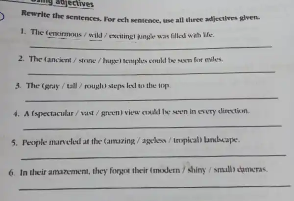 some adjectives
Rewrite the sentences . For ech sentence, use all three adjectives given.
1. The (enormous /wild / exciting)jungle was filled with life.
__
2. The (ancient /stone / huge)temples could be seen for miles.
__
3. The (gray/tall / rough)steps led to the iop.
__
4. A (spectacular I vast / green) view could be seen in every direction.
__
5. People marveled at the camazing / ageless / tropical landscape.
__
6. In their amazement they forgot their (modern shiny (small)ctameras.
__