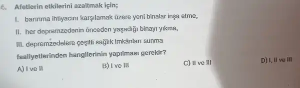 Afetlerin etkilerini azaltmak için;
I. barinma ihtiyacini karşilamak üzere yeni binalar inşa etme,
II. her depremzedenin : õnceden yaşadiği binayi ylkma,
III. depremzedelere ceşitli sağlik imkânlari sunma
faaliyetlerinden hangilerinin yapilmasi gerekir?
C) II ve III
D) I, II ve III
A) Ive II
B) Ive III