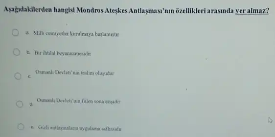 Agağdakilerden hangist Mondros Ateskes Antlasmasinun ozellikleri arasinda yer almaz?
a Milli cemiyetler kurulmaya baslamistir
b. Bir ihtilal bey yannamesidir
Osmanh Devleti nin teslim olusudur
a
Osmanli Devleti'nin filen sona ensidir
c. Gich antlagmalana uygulama sathasidtr