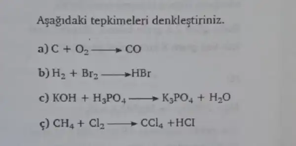 Agagldaki tepkimeleri denklestiriniz.
a) C+O_(2)arrow CO
H_(2)+Br_(2)arrow HBr
KOH+H_(3)PO_(4)arrow K_(3)PO_(4)+H_(2)O
CH_(4)+Cl_(2)arrow CCl_(4)+HCl