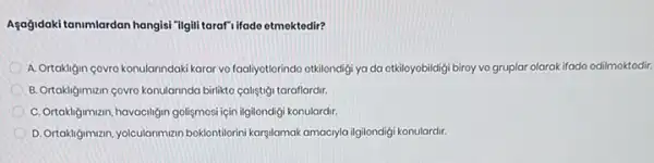 Agağidaki tanimlardan hangisi "ilgili tarafi ifade etmektedir?
A. Ortakligin covro konulanndak karar vo foaliyotlorindo otkilondigi ya da otkiloyobildigi biroy vo gruplar olarak ifado odilmoktodir.
B. Ortakligimizin covro konulanndo birlikto caligtigi taraflardir.
C. Ortakigimnam, havaciligin golismos için ilgilondigi konulardir.
D. Ortakliğimizn, yolculariman boklontilorini karyilamak amacyla ilgilondigi konulardir.