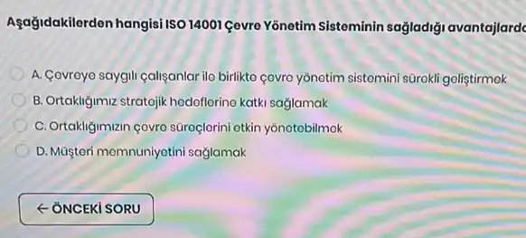 Agağidakilerden hangisi ISO 14001 çevre Yonetim Sisteminin sağladiği avantajlarde
A. Covroyo saygili caliganlar ilo birlikto covro yonotim sistomini sürokli goliştirmek
B. Ortakligimiz stratejik hedoflorino katki saglamak
C. Ortakligiman covro suroçlorini otkin yonotobilmok
D. Múştori momnuniyotini saglamak