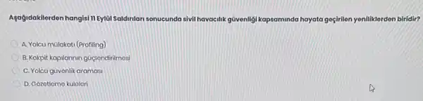 Agağidakilerden hangisi TIEylui Saldinlan sonucunda sivil havacilik güvenligi kapsaminda hayata goçirilon yeniliklerden biridir?
A. Yolcu mulakati (Profiling)
B. Kokpit kapilarnin guçlendinimosi
C. Yolcu güvonlik aramasi
D. Gozotlomo kulolori