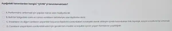 Agogidaki tanmlardan hangisi "gEVIE "yitanimlamaktadir?
A. Porformansi arttirmakiçin yapilan tokrar odon fooliyotlordir.
B. Bolli bir bolgodoki canh vo cansiz variklarin birbirloriylo olan lifgkilorino donir
C. Insanlann vo digor canIliann yagamlan boyuncallgkllorin sGrdürduklori vo karylikli olarak otkilogim içindo bulunduklan fizik biyolojik, sosyal vo kultural bir ortamdir.
D. Canillarn ya-gamlarmisarakirobilmolon lçin gorokli tùm moddo vo kogullan içoron yajam formlannin cositiligidir.