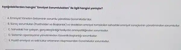 Agogidakilerden hangisi "Emniyet Sorumluluklari" ile ilgill hangis!yanliştir?
A. Emniyot Yonotim Sistominin sorumlu yónoticisi Gonol Müdür dùr.
B. SGroç sorumlulari (Postholder vo Baskanlar) vo atadiklan emniyot tomsilcilori sahadaki omniyet sároçlerinin yónotimindon sorumludur.
C. Sahadaki hor calisan gorgoklogtraily/foalyyotin omnivotilligindon sorumludur.
D.Sistomin operasyonol yônotimindon Güvonlik Baskanligi sorumludur.
E. Pozitif omniyot vo adil kiltür ortaminin olugmasindan Gonol Müdür sorumludur.